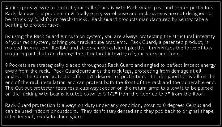 Text Box: An inexpensive way to protect your pallet rack is with Rack Guard post and corner protectors.  Rack damage is a problem in virtually every warehouse and rack systems are not designed to be struck by forklifts or reach-trucks.  Rack Guard products manufactured by Sentry take a beating to protect racks.By using the Rack Guard Air cushion system, you are always protecting the structural integrity of your rack system, solving your rack abuse problems.  Rack Guard, a patented product, is molded from a semi-flexible and stress-crack resistant plastic.  It minimizes the force of tow motor impact that can damage the structural integrity of your racks and floors.9 Pockets are strategically placed throughout Rack Guard and angled to deflect impact energy away from the rack.  Rack Guard surrounds the rack legs, protecting from damage at all angles.  The Corner protector offers 270 degrees of protection.  It is designed to install on the end of the rack installation and can protect both the front of the rack and the vulnerable end.  The Cut-out protector features a cutaway section on the return arms to allow it to be placed on the racking with beams located down to 5 1/2 from the floor up to 7 from the floor.Rack Guard protection is always on duty under any condition, down to 0 degrees Celsius and can be used indoors or outdoors.  They dont stay dented and they pop back to original shape after impact, ready to stand guard again.