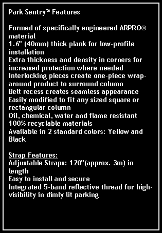 Text Box: Park Sentry FeaturesFormed of specifically engineered ARPRO material1.6" (40mm) thick plank for low-profile installationExtra thickness and density in corners for increased protection where neededInterlocking pieces create one-piece wrap-around product to surround columnBelt recess creates seamless appearance Easily modified to fit any sized square or rectangular columnOil, chemical, water and flame resistant100% recyclable materialsAvailable in 2 standard colors: Yellow and BlackStrap Features: Adjustable Straps: 120"(approx. 3m) in lengthEasy to install and secureIntegrated 5-band reflective thread for high-visibility in dimly lit parking structures